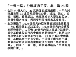 「一帶一路」沿線經過了亞、非、歐 26 國
• 合計 44 億人口、 21 兆美元的經濟規模，十年內將
陸續投資 1.6 兆美元經費在公路、鐵路、港口、油
管、橋樑、輸電網路、光纜傳輸等大型基礎設施，
將衍生龐大商機，因而受到周邊國家高度重視。
• 北京籌設了 1,000 億美元的亞洲基礎建設投資銀行
、 400 億美元的絲路基金、 1,000 億美元的金磚國
家開發銀行、人民幣 50 億元的海上絲綢之路銀行。
其中基礎建設銀行和金磚國家開發銀行，都將由北
京出資半數 500 億美元主導， 21 國已簽約參與籌
備，其餘基金由北京全出。由於幾乎由北京主導，
類似二次戰後美國為復興歐洲所創的「馬歇爾計
畫」，因此「一帶一路」也被外界稱為「中國的馬
歇爾計畫」。
 
