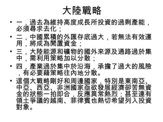 大陸戰略
• 一，過去為維持高度成長所投資的過剩產能，
必須尋求去化；
• 二，中國累積的外匯存底過大，若無法有效運
用，將成為閒置資金；
• 三，大陸能源和礦物的國外來源及通路過於集
中，需利用策略加以分散；
• 四，產業過於集中於沿海，承擔了過大的風險
，有必要藉策略往內地分散。
• 這個大戰略剛好和周邊國家，特別是東南亞、
中亞、西亞、非洲國家亟欲發展經濟卻苦無資
金的狀態一拍即合，反應異常熱烈；甚至連有
領土爭議的越南、菲律賓也熱切希望列入投資
對象。
 