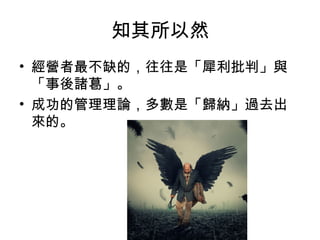 知其所以然
• 經營者最不缺的，往往是「犀利批判」與
「事後諸葛」。
• 成功的管理理論，多數是「歸納」過去出
來的。
 