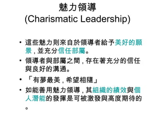 魅力領導
(Charismatic Leadership)
• 這些魅力則來自於領導者給予美好的願
景 , 並充分信任部屬。
• 領導者與部屬之間 , 存在著充分的信任
與良好的溝通。
• 「有夢最美 , 希望相隨」
• 如能善用魅力領導 , 其組織的績效與個
人潛能的發揮是可被激發與高度期待的
。
 