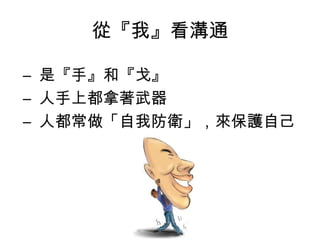 從『我』看溝通
– 是『手』和『戈』
– 人手上都拿著武器
– 人都常做「自我防衛」，來保護自己
 
