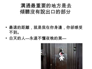 溝通最重要的地方是去
傾聽沒有說出口的部分
• 最遠的距離，就是我在你身邊，你卻感受
不到。
• 白天的人—永遠不懂夜晚的黑—
 