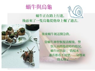 蝸牛與烏龜
蝸牛正在路上行進，
後面來了一隻烏龜從他身上輾了過去。
　　　　　　　　 後來蝸牛被送醫急救。　　　　　　　
　　　　　　
　　　　　　　　 當蝸牛神智恢復清醒後，警　　　
　　　　　　　　 察人員問他當時的情況。
　　　　 蝸牛回答說：“我根本　　
　　　　　　　　 連看都看不清楚，一切都來
　　　　　　　　 得太快了……”
 