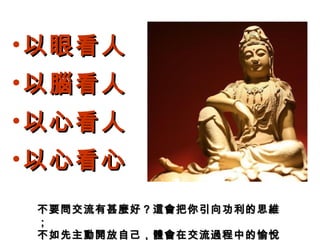 • 以眼看人以眼看人
• 以腦看人以腦看人
• 以心看人以心看人
• 以心看心以心看心
不要問交流有甚麼好？這會把你引向功利的思維不要問交流有甚麼好？這會把你引向功利的思維
；；
不如先主動開放自己，體會在交流過程中的愉悅不如先主動開放自己，體會在交流過程中的愉悅
 