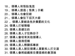18 、領導人和怪胎鬼混
19 、領導人提倡（怪異）示範
20 、領導人也會犯錯
21 、領導人會犯下滔天大錯
22 、領導人要創造免於責罰的文化
24. 領導人打破障礙
25. 領導人是健忘的
26. 領導人是人才狂熱份子
27. 領導人會培育其他領導人
28. 領導人值得信賴
29. 領導人是人際關係專家
30. 領導人是人脈狂領導人喜歡和人打交道
31. 領導人會將組織推往價值梯的最頂端
 