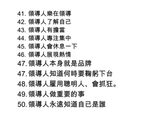 41. 領導人樂在領導
42. 領導人了解自己
43. 領導人有擔當
44. 領導人專注集中
45. 領導人會休息一下
46. 領導人展現熱情
47.領導人本身就是品牌
47.領導人知道何時要鞠躬下台
48.領導人雇用聰明人、會抓狂。
49.領導人做重要的事
50.領導人永遠知道自已是誰
 