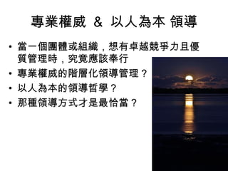 專業權威 & 以人為本 領導
• 當一個團體或組織，想有卓越競爭力且優
質管理時，究竟應該奉行
• 專業權威的階層化領導管理 ?
• 以人為本的領導哲學？
• 那種領導方式才是最恰當 ?
 
