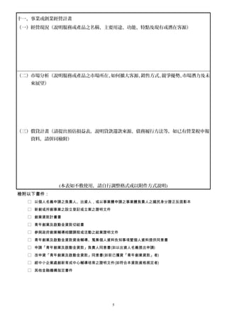 十一、事業或創業經營計畫
（一）經營現況（說明服務或產品之名稱、主要用途、功能、特點及現有或潛在客源）
（二）市場分析（說明服務或產品之市場所在、如何擴大客源、銷售方式、競爭優勢、市場潛力及未
來展望）
（三）償貸計畫（請提出預估損益表，說明貸款還款來源、債務履行方法等，如已有營業稅申報
資料，請併同檢附）
(本表如不敷使用，請自行調整格式或以附件方式說明)
檢附以下書件：
□ 以個人名義申請之負責人、出資人，或以事業體申請之事業體負責人之國民身分證正反面影本
□ 新創或所創事業之設立登記或立案之證明文件
□ 創業貸款計畫書
□ 青年創業及啟動金貸款切結書
□ 參與政府創業輔導相關課程或活動之結業證明文件
□ 青年創業及啟動金貸款貸後輔導、蒐集個人資料告知事項暨個人資料提供同意書
□ 申請「青年創業及啟動金貸款」負責人同意書(如以出資人名義提出申請)
□ 改申貸「青年創業及啟動金貸款」同意書(如前已獲貸「青年創業貸款」者)
□ 經中小企業處創新育成中心輔導培育之證明文件(如符合本貸款資格規定者)
□ 其他金融機構指定書件
5
 