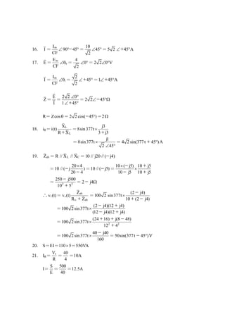 16. I ＝
mI
90 45
CF
  － ＝
10
45
2
 ＝5 2 45 A ＋
17. E ＝
m
e
E
CF
 ＝
4
0
2
 ＝ 2 2 0 V 
I ＝
m
i
I
CF
 ＝
2
45
2
 ＋ ＝1 45 A ＋
Z＝
E
I
＝
2 2 0
1 45
 
 ＋
＝ 2 2 45 －
R＝ Zcos＝ 2 2 cos( 45 )－ ＝2
18. iR＝
L
L
X
i(t)
R X＋
＝
j3
8sin377t
3 j3

＋
＝
j1
8sin377t
2 45

 
＝ 4 2 sin(377t 45 )A＋
19. abZ ＝ L CR // X // X ＝10 // j20 //( j4)－
＝
20 4
10 //( j )
20 4

－
－
＝10 //( j5)－ ＝
10 ( j5) 10 j5
10 j5 10 j5


－ ＋
－ ＋
＝ 2 2
250 j500
10 5
－
＋
＝ 2 j4－
∴ 1v (t)＝
ab
s
o ab
Z
v (t)
R Z＋
＝
(2 j4)
100 2 sin377t
10 (2 j4)

－
＋ －
＝
(2 j4)(12 j4)
100 2 sin377t
(12 j4)(12 j4)

－ ＋
－ ＋
＝ 2 2
(24 16) j(8 48)
100 2sin377t
12 4

＋ ＋ －
＋
＝
40 j40
100 2 sin377t
160

－
＝50sin(377t 45 )V－
20. S＝EI＝1105＝550VA
21. IR＝
sV
R
＝
40
4
＝10A
I＝
S
E
＝
500
40
＝12.5A
 