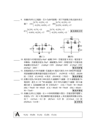 9. 如圖(四)所示之電路，若 b 為參考節點，則下列節點方程式組何者正
確？ (A)
1 2
1 2
0.7V 0.25V 15
0.25V 0.95V 17



－ ＝
－ ＋ ＝
(B)
1 2
1 2
0.7V 0.25V 15
0.25V 0.95V 17



＋ ＝
＋ ＝
(C)
1 2
1 2
0.25V 0.7V 15
0.95V 0.25V 17



－ ＝
－ ＋ ＝
(D)
1 2
1 2
0.7V 0.25V 17
0.25V 0.95V 15



－ ＝
－ ＋ ＝
。 直流網路分析
圖(三) 圖(四)
10. 電容器 X 的電容值為 60μF，耐壓 250V。若電容器 X 和另一電容器 Y
串聯後，其總電容值為 20μF，總耐壓為 300V，則電容器 Y 的電容值
和耐壓分別為何？ (A)60μF，150V (B)60μF，200V (C)30μF，150V
(D)30μF，200V。 電容與靜電
11. 某電感值為 0.5H 的線圈，若通過 4A 電流可產生 0.01 韋柏(Wb)磁通，
則該線圈的匝數與儲存磁能分別為何？ (A)200 匝，4 焦耳 (B)200
匝，2 焦耳 (C)100 匝，4 焦耳 (D)100 匝，2 焦耳。 電感與電磁
12. 匝數分別為 500 匝和 1000 匝的 X 線圈與 Y 線圈，若 X 線圈通過 5A
電流時，產生 4×10
－4
Wb 磁通量，其中 90％交鏈至 Y 線圈，則 X 線
圈自感 L 及兩線圈互感 M 分別為何？ (A)L＝72mH，M＝40mH
(B)L＝70mH，M＝40mH (C)L＝40mH，M＝70mH (D)L＝40mH，
M＝72mH。 電感與電磁
13. 如圖(五)所示之電路，在 t＝0 秒時將開關 S 閉合，若電容器的電壓 vc
初值為 12V，則 S 閉合瞬間的電容器電流 ic 與充電時間常數分別為
何 ？ (A)7mA ， 0.2 秒 (B)7mA ， 0.25 秒 (C)12mA ， 0.2 秒
(D)20mA，0.4 秒。 直流暫態
9.(A) 10.(D) 11.(A) 12.(D) 13.(A)
 