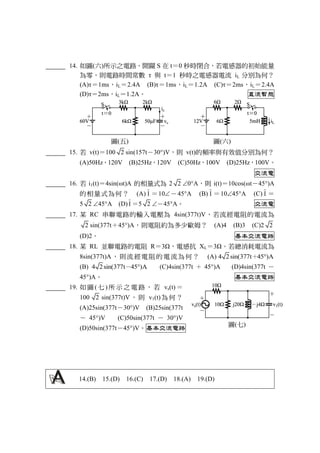 14. 如圖(六)所示之電路，開關 S 在 t＝0 秒時閉合，若電感器的初始能量
為零，則電路時間常數 τ 與 t＝1 秒時之電感器電流 iL 分別為何？
(A)τ＝1ms，iL＝2.4A (B)τ＝1ms，iL＝1.2A (C)τ＝2ms，iL＝2.4A
(D)τ＝2ms，iL＝1.2A。 直流暫態
圖(五) 圖(六)
15. 若 v(t)＝100 2 sin(157t－30)V，則 v(t)的頻率與有效值分別為何？
(A)50Hz，120V (B)25Hz，120V (C)50Hz，100V (D)25Hz，100V。
交流電
16. 若 i1(t)＝4sin(ωt)A 的相量式為 2 2 0A，則 i(t)＝10cos(ωt－45)A
的相量式為何？ (A) I ＝10－45A (B) I ＝1045A (C) I ＝
5 2 45A (D) I ＝5 2 －45A。 交流電
17. 某 RC 串聯電路的輸入電壓為 4sin(377t)V，若流經電阻的電流為
2 sin(377t＋45)A，則電阻約為多少歐姆？ (A)4 (B)3 (C)2 2
(D)2。 基本交流電路
18. 某 RL 並聯電路的電阻 R＝3Ω，電感抗 XL＝3Ω。若總消耗電流為
8sin(377t)A，則流經電阻的電流為何？ (A) 377t4 2si ( An 45 )＋
(B) 377t4 2si ( An 45 )－ (C)4sin(377t ＋ 45)A (D)4sin(377t －
45)A。 基本交流電路
19. 如 圖 ( 七 ) 所 示 之 電 路 ， 若 vs(t) ＝
100 2 sin(377t)V ，則 v1(t)為何？
(A)25sin(377t－30)V (B)25sin(377t
－ 45)V (C)50sin(377t － 30)V
(D)50sin(377t－45)V。基本交流電路
14.(B) 15.(D) 16.(C) 17.(D) 18.(A) 19.(D)
圖(七)
 