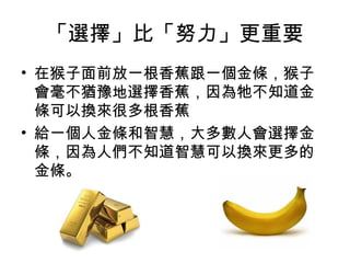 「選擇」比「努力」更重要
• 在猴子面前放一根香蕉跟一個金條，猴子
會毫不猶豫地選擇香蕉，因為牠不知道金
條可以換來很多根香蕉
• 給一個人金條和智慧，大多數人會選擇金
條，因為人們不知道智慧可以換來更多的
金條。
 