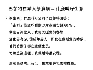 巴菲特在某大學演講 -- 什麼叫好生意
• 學生問：什麼叫好公司？巴菲特回答：
「吉列」佔全球刮鬍刀片市場份額 60 ％，
我是吉列股東，我每天睡覺前都想，
全世界有 20 億成年男人，即使在我睡覺的時候，
他們的鬍子都在繼續生長。
每每想到這裡，我就睡得很安穩。
這就是供需。所以，創業要尋找供需機會。
 