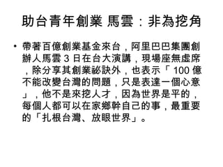 助台青年創業 馬雲：非為挖角
• 帶著百億創業基金來台，阿里巴巴集團創
辦人馬雲 3 日在台大演講，現場座無虛席
，除分享其創業祕訣外，也表示「 100 億
不能改變台灣的問題，只是表達一個心意
」，他不是來挖人才，因為世界是平的，
每個人都可以在家鄉幹自己的事，最重要
的「扎根台灣、放眼世界」。
 