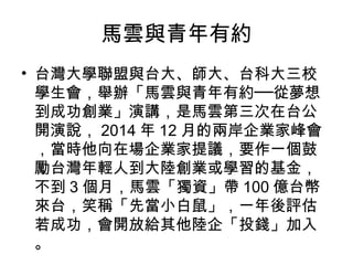 馬雲與青年有約
• 台灣大學聯盟與台大、師大、台科大三校
學生會，舉辦「馬雲與青年有約──從夢想
到成功創業」演講，是馬雲第三次在台公
開演說， 2014 年 12 月的兩岸企業家峰會
，當時他向在場企業家提議，要作一個鼓
勵台灣年輕人到大陸創業或學習的基金，
不到 3 個月，馬雲「獨資」帶 100 億台幣
來台，笑稱「先當小白鼠」，一年後評估
若成功，會開放給其他陸企「投錢」加入
。
 
