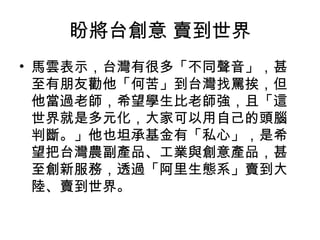 盼將台創意 賣到世界
• 馬雲表示，台灣有很多「不同聲音」，甚
至有朋友勸他「何苦」到台灣找罵挨，但
他當過老師，希望學生比老師強，且「這
世界就是多元化，大家可以用自己的頭腦
判斷。」他也坦承基金有「私心」，是希
望把台灣農副產品、工業與創意產品，甚
至創新服務，透過「阿里生態系」賣到大
陸、賣到世界。
 