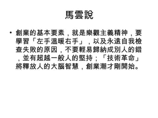 馬雲說
• 創業的基本要素，就是樂觀主義精神，要
學習「左手溫暖右手」，以及永遠自我檢
查失敗的原因，不要輕易歸納成別人的錯
，並有超越一般人的堅持；「技術革命」
將釋放人的大腦智慧，創業潮才剛開始。
 