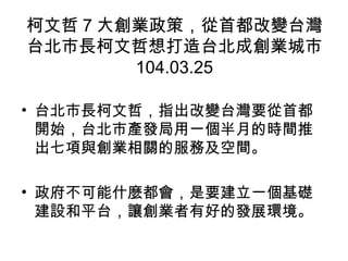 柯文哲 7 大創業政策，從首都改變台灣
台北市長柯文哲想打造台北成創業城市
104.03.25
• 台北市長柯文哲，指出改變台灣要從首都
開始，台北市產發局用一個半月的時間推
出七項與創業相關的服務及空間。
• 政府不可能什麼都會，是要建立一個基礎
建設和平台，讓創業者有好的發展環境。
 