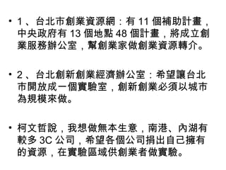 • 1 、台北市創業資源網：有 11 個補助計畫，
中央政府有 13 個地點 48 個計畫，將成立創
業服務辦公室，幫創業家做創業資源轉介。
• 2 、台北創新創業經濟辦公室：希望讓台北
市開放成一個實驗室，創新創業必須以城市
為規模來做。
• 柯文哲說，我想做無本生意，南港、內湖有
較多 3C 公司，希望各個公司捐出自己擁有
的資源，在實驗區域供創業者做實驗。
 