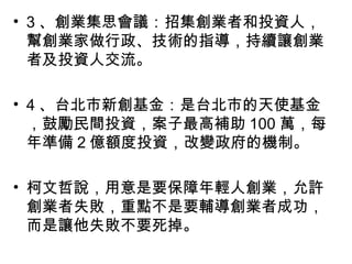 • 3 、創業集思會議：招集創業者和投資人，
幫創業家做行政、技術的指導，持續讓創業
者及投資人交流。
• 4 、台北市新創基金：是台北市的天使基金
，鼓勵民間投資，案子最高補助 100 萬，每
年準備 2 億額度投資，改變政府的機制。
• 柯文哲說，用意是要保障年輕人創業，允許
創業者失敗，重點不是要輔導創業者成功，
而是讓他失敗不要死掉。
 