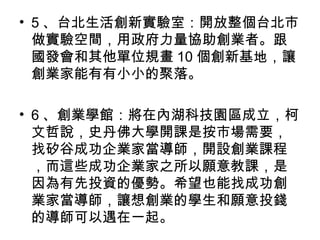 • 5 、台北生活創新實驗室：開放整個台北市
做實驗空間，用政府力量協助創業者。跟
國發會和其他單位規畫 10 個創新基地，讓
創業家能有有小小的聚落。
• 6 、創業學館：將在內湖科技園區成立，柯
文哲說，史丹佛大學開課是按市場需要，
找矽谷成功企業家當導師，開設創業課程
，而這些成功企業家之所以願意教課，是
因為有先投資的優勢。希望也能找成功創
業家當導師，讓想創業的學生和願意投錢
的導師可以遇在一起。
 