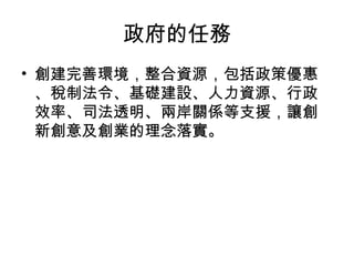 政府的任務
• 創建完善環境，整合資源，包括政策優惠
、稅制法令、基礎建設、人力資源、行政
效率、司法透明、兩岸關係等支援，讓創
新創意及創業的理念落實。
 