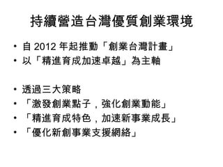 持續營造台灣優質創業環境
• 自 2012 年起推動「創業台灣計畫」
• 以「精進育成加速卓越」為主軸
• 透過三大策略
• 「激發創業點子，強化創業動能」
• 「精進育成特色，加速新事業成長」
• 「優化新創事業支援網絡」
 