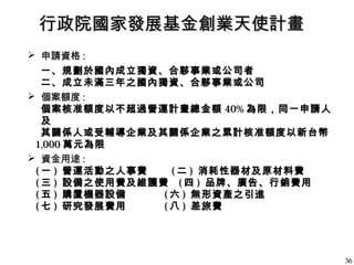 行政院國家發展基金創業天使計畫行政院國家發展基金創業天使計畫
 申請資格申請資格 ::
一、規劃於國內成立獨資、合夥事業或公司者一、規劃於國內成立獨資、合夥事業或公司者
二、成立未滿三年之國內獨資、合夥事業或公司二、成立未滿三年之國內獨資、合夥事業或公司
 個案額度個案額度 ::
個案核准額度以不超過營運計畫總金額個案核准額度以不超過營運計畫總金額 40%40% 為限，同一申請人為限，同一申請人
及及
其關係人或受輔導企業及其關係企業之累計核准額度以新台幣其關係人或受輔導企業及其關係企業之累計核准額度以新台幣
1,0001,000 萬元為限萬元為限
 資金用途資金用途 ::
(( 一一 )) 營運活動之人事費營運活動之人事費 (( 二二 )) 消耗性器材及原材料費消耗性器材及原材料費
(( 三三 )) 設備之使用費及維護費設備之使用費及維護費 (( 四四 )) 品牌、廣告、行銷費用品牌、廣告、行銷費用
(( 五五 )) 購置機器設備購置機器設備 (( 六六 )) 無形資產之引進無形資產之引進
(( 七七 )) 研究發展費用研究發展費用 (( 八八 )) 差旅費差旅費
3636
 
