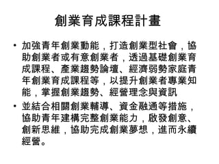 創業育成課程計畫
• 加強青年創業動能，打造創業型社會，協
助創業者或有意創業者，透過基礎創業育
成課程、產業趨勢論壇、經濟弱勢家庭青
年創業育成課程等，以提升創業者專業知
能，掌握創業趨勢、經營理念與資訊
• 並結合相關創業輔導、資金融通等措施，
協助青年建構完整創業能力，啟發創意、
創新思維，協助完成創業夢想，進而永續
經營。
 