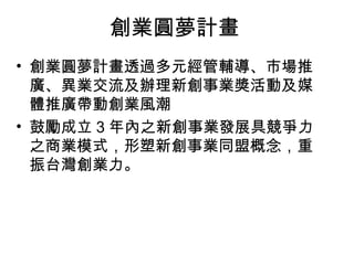 創業圓夢計畫
• 創業圓夢計畫透過多元經管輔導、市場推
廣、異業交流及辦理新創事業獎活動及媒
體推廣帶動創業風潮
• 鼓勵成立 3 年內之新創事業發展具競爭力
之商業模式，形塑新創事業同盟概念，重
振台灣創業力。
 