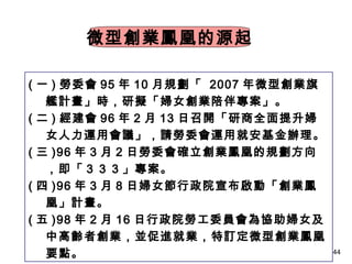 44
微型創業鳳凰的源起
( 一 ) 勞委會 95 年 10 月規劃「 2007 年微型創業旗
艦計畫」時，研擬「婦女創業陪伴專案」。
( 二 ) 經建會 96 年 2 月 13 日召開「研商全面提升婦
女人力運用會議」，請勞委會運用就安基金辦理。
( 三 )96 年 3 月 2 日勞委會確立創業鳳凰的規劃方向
，即「３３３」專案。
( 四 )96 年 3 月 8 日婦女節行政院宣布啟動「創業鳳
凰」計畫。
( 五 )98 年 2 月 16 日行政院勞工委員會為協助婦女及
中高齡者創業，並促進就業，特訂定微型創業鳳凰
要點。
 