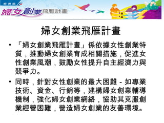 婦女創業飛雁計畫
• 「婦女創業飛雁計畫」係依據女性創業特
質，推動婦女創業育成相關措施，促進女
性創業風潮，鼓勵女性提升自主經濟力與
競爭力。
• 同時，針對女性創業的最大困難－如專業
技術、資金、行銷等，建構婦女創業輔導
機制，強化婦女創業網絡，協助其克服創
業經營困難，營造婦女創業的友善環境。
 