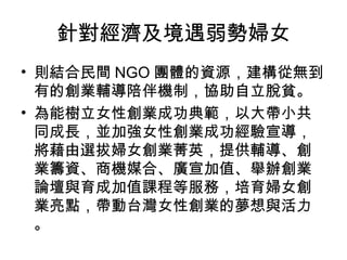 針對經濟及境遇弱勢婦女
• 則結合民間 NGO 團體的資源，建構從無到
有的創業輔導陪伴機制，協助自立脫貧。
• 為能樹立女性創業成功典範，以大帶小共
同成長，並加強女性創業成功經驗宣導，
將藉由選拔婦女創業菁英，提供輔導、創
業籌資、商機媒合、廣宣加值、舉辦創業
論壇與育成加值課程等服務，培育婦女創
業亮點，帶動台灣女性創業的夢想與活力
。
 