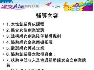 輔導內容
• 1. 女性創業育成課程
• 2. 整合女性創業資訊
• 3. 建構婦女創業陪伴輔導機制
• 4. 協助婦女企業商機拓展
• 5. 遴選婦女菁英企業
• 6. 協助創業婦女取得資金 .
• 7. 扶助中低收入及境遇弱勢婦女自立創業脫
貧
 