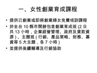 一、女性創業育成課程
• 提供已創業或即將創業婦女免費培訓課程
• 於全台 10 縣市開辦包含創業育成班 (2 日
共 13 小時，企業經營管理、政府及貸款資
源 ) 、主題班 ( 行銷、產品策略、財務、募
資等 5 大主題，各 7 小時 )
• 並提供後續輔導及行銷協助
 