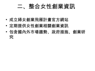 二、整合女性創業資訊
• 成立婦女創業飛雁計畫官方網站
• 定期提供女性創業相關創業資訊
• 包含國內外市場趨勢、政府措施、創業研
究
 
