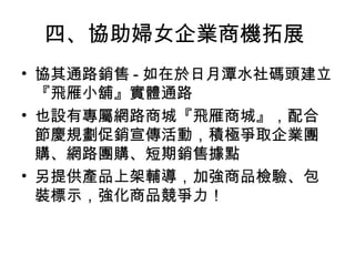 四、協助婦女企業商機拓展
• 協其通路銷售 - 如在於日月潭水社碼頭建立
『飛雁小舖』實體通路
• 也設有專屬網路商城『飛雁商城』，配合
節慶規劃促銷宣傳活動，積極爭取企業團
購、網路團購、短期銷售據點
• 另提供產品上架輔導，加強商品檢驗、包
裝標示，強化商品競爭力！
 