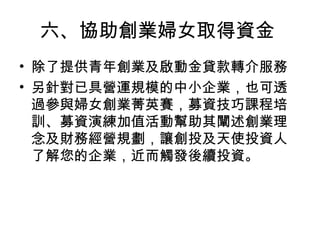六、協助創業婦女取得資金
• 除了提供青年創業及啟動金貸款轉介服務
• 另針對已具營運規模的中小企業，也可透
過參與婦女創業菁英賽，募資技巧課程培
訓、募資演練加值活動幫助其闡述創業理
念及財務經營規劃，讓創投及天使投資人
了解您的企業，近而觸發後續投資。
 