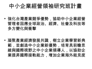 中小企業經營領袖研究班計畫
• 強化台灣產業競爭優勢，協助中小企業經營
管理者因應全球政治、經濟、社會及科技等
多方變化與衝擊
• 凝聚產業經濟發展共識，樹立企業學習新典
範，並創造中小企業新優勢，培育具前瞻思
維與國際視野之中小企業領導人，以協助企
業提昇國際接軌能力，增加企業海外能見度
 