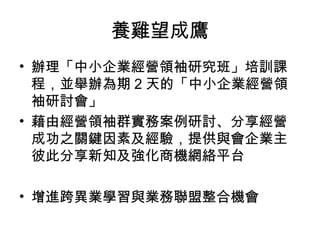 養雞望成鷹
• 辦理「中小企業經營領袖研究班」培訓課
程，並舉辦為期 2 天的「中小企業經營領
袖研討會」
• 藉由經營領袖群實務案例研討、分享經營
成功之關鍵因素及經驗，提供與會企業主
彼此分享新知及強化商機網絡平台
• 增進跨異業學習與業務聯盟整合機會
 