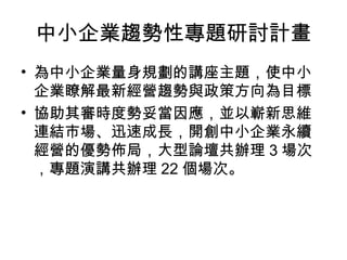 中小企業趨勢性專題研討計畫
• 為中小企業量身規劃的講座主題，使中小
企業瞭解最新經營趨勢與政策方向為目標
• 協助其審時度勢妥當因應，並以嶄新思維
連結市場、迅速成長，開創中小企業永續
經營的優勢佈局，大型論壇共辦理 3 場次
，專題演講共辦理 22 個場次。
 