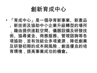 創新育成中心
• 「育成中心」是一個孕育新事業、新產品
、新技術及協助中小企業升級轉型的場所
，藉由提供進駐空間、儀器設備及研發技
術、協尋資金、商務服務、管理諮詢等各
項協助，並有效結合多項資源，降低創業
及研發初期的成本與風險，創造優良的培
育環境，提高事業成功的機會。
 