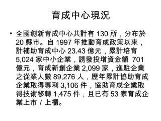 育成中心現況
• 全國創新育成中心共計有 130 所，分布於
20 縣市。自 1997 年推動育成政策以來，
計補助育成中心 23.43 億元，累計培育
5,024 家中小企業，誘發投增資金額 701
億元，育成新創企業 2,099 家，進駐企業
之從業人數 89,276 人，歷年累計協助育成
企業取得專利 3,106 件，協助育成企業取
得技術移轉 1,475 件，且已有 53 家育成企
業上市／上櫃。
 