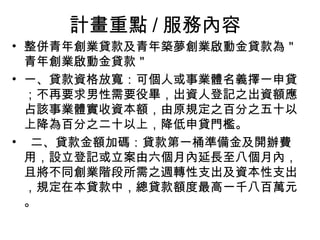 計畫重點 / 服務內容
• 整併青年創業貸款及青年築夢創業啟動金貸款為＂
青年創業啟動金貸款＂
• 一、貸款資格放寬：可個人或事業體名義擇一申貸
；不再要求男性需要役畢，出資人登記之出資額應
占該事業體實收資本額，由原規定之百分之五十以
上降為百分之二十以上，降低申貸門檻。
• 二、貸款金額加碼：貸款第一桶準備金及開辦費
用，設立登記或立案由六個月內延長至八個月內，
且將不同創業階段所需之週轉性支出及資本性支出
，規定在本貸款中，總貸款額度最高一千八百萬元
。
 