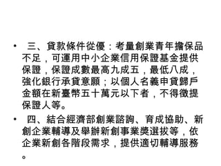 • 三、貸款條件從優：考量創業青年擔保品
不足，可運用中小企業信用保證基金提供
保證，保證成數最高九成五，最低八成，
強化銀行承貸意願；以個人名義申貸歸戶
金額在新臺幣五十萬元以下者，不得徵提
保證人等。
• 四、結合經濟部創業諮詢、育成協助、新
創企業輔導及舉辦新創事業獎選拔等，依
企業新創各階段需求，提供適切輔導服務
。
 