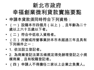 新北市政府
幸福創業微利貸款實施要點
• 申請本貸款須同時符合下列資格：
• （一） 設籍本市四個月（以上），且年齡為二十
歲以上六十五歲以下者。
• （二） 符合中低收入資格者。
• （三） 所創或所營事業於本市未超過三年且具有
下列條件之一：
• 1. 依法設立登記者。
• 2. 為商業登記法第五條規定得免辦理登記之小規
模商業，且有稅籍登記者。
• （四） 申請人不得擔任二家以上企業之負責人。
 