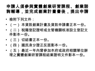 申請人須參與實體創業研習課程、創業諮
詢輔導，並完成創業計畫書後，提出申請
• 檢附下列文件：
• （一） 本貸款創業計畫及貸款申請書正本一份。
• （二） 稅籍登記證明或主管機關核准設立登記文
件影本一份。
• （三） 切結書正本一份。
• （四） 國民身分證正反面影本一份。
• （五） 最近一年內曾參加本府或政府相關單位辦
理之實體創業研習課程結業證明文件影本一份。
 