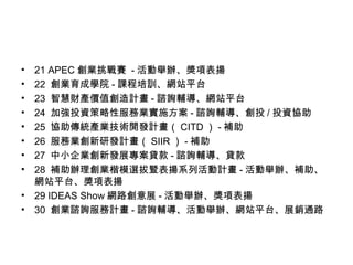 • 21 APEC 創業挑戰賽 - 活動舉辦、獎項表揚
• 22 創業育成學院 - 課程培訓、網站平台
• 23 智慧財產價值創造計畫 - 諮詢輔導、網站平台
• 24 加強投資策略性服務業實施方案 - 諮詢輔導、創投 / 投資協助
• 25 協助傳統產業技術開發計畫（ CITD ） - 補助
• 26 服務業創新研發計畫（ SIIR ） - 補助
• 27 中小企業創新發展專案貸款 - 諮詢輔導、貸款
• 28 補助辦理創業楷模選拔暨表揚系列活動計畫 - 活動舉辦、補助、
網站平台、獎項表揚
• 29 IDEAS Show 網路創意展 - 活動舉辦、獎項表揚
• 30 創業諮詢服務計畫 - 諮詢輔導、活動舉辦、網站平台、展銷通路
 