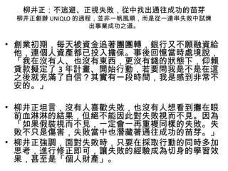 柳井正：不逃避、正視失敗，從中找出通往成功的苗芽
柳井正創辦 UNIQLO 的過程，並非一帆風順，而是從一連串失敗中試煉
出事業成功之道。
• 創業初期，每天被資金追著團團轉，銀行又不願融資給
他，連個人資產都已投入擔保。事後回憶當時處境說，
「我在沒有人、也沒有東西，更沒有錢的狀態下，仰賴
貸款擬定了 3 年計畫、開始行動，若要問我是不是在這
之後就充滿了自信？其實有一段時間，我是感到非常不
安的。」
• 柳井正坦言，沒有人喜歡失敗，也沒有人想看到攤在眼
前血淋淋的結果，但絕不能因此對失敗視而不見。因為
「如果假裝視而不見，一定會一再重複同樣的失敗。失
敗不只是傷害，失敗當中也潛藏著通往成功的苗芽。」
• 柳井正強調，面對失敗時，只要在採取行動的同時多加
思考，進行修正即可，讓失敗的經驗成為切身的學習效
果，甚至是「個人財產」。
 