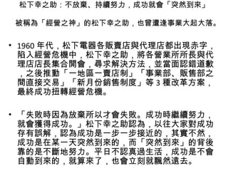 松下幸之助：不放棄、持續努力，成功就會「突然到來」
被稱為「經營之神」的松下幸之助，也曾遭逢事業大起大落。
• 1960 年代，松下電器各販賣店與代理店都出現赤字，
陷入經營危機中，松下幸之助，將各營業所所長與代
理店店長集合開會，尋求解決方法，並當面認錯道歉
，之後推動「一地區一賣店制」「事業部、販售部之
間直接交易」「新月份銷售制度」等 3 種改革方案，
最終成功扭轉經營危機。
• 「失敗時因為放棄所以才會失敗。成功時繼續努力，
就會獲得成功。」松下幸之助認為，以往大家對成功
存有誤解，認為成功是一步一步接近的，其實不然，
成功是在某一天突然到來的，而「突然到來」的背後
靠的是不斷地努力。平日不認真過生活，成功是不會
自動到來的，就算來了，也會立刻就飄然遠去。
 